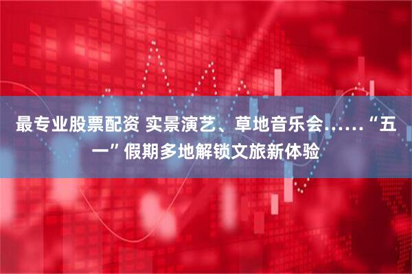 最专业股票配资 实景演艺、草地音乐会……“五一”假期多地解锁文旅新体验