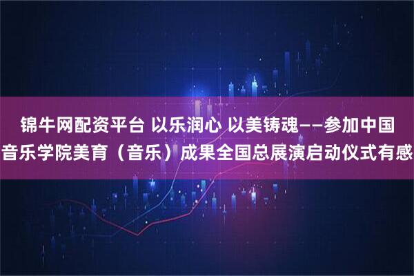 锦牛网配资平台 以乐润心 以美铸魂——参加中国音乐学院美育（音乐）成果全国总展演启动仪式有感