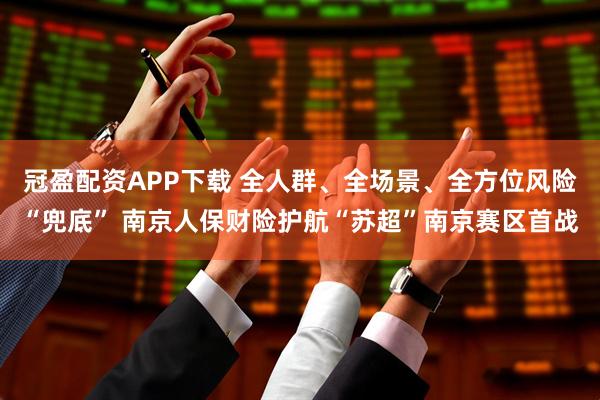 冠盈配资APP下载 全人群、全场景、全方位风险“兜底” 南京人保财险护航“苏超”南京赛区首战