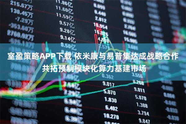 室盈策略APP下载 依米康与易普集达成战略合作 共拓预制模块化算力基建市场
