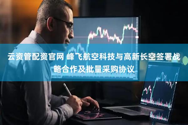 云资管配资官网 峰飞航空科技与高新长空签署战略合作及批量采购协议