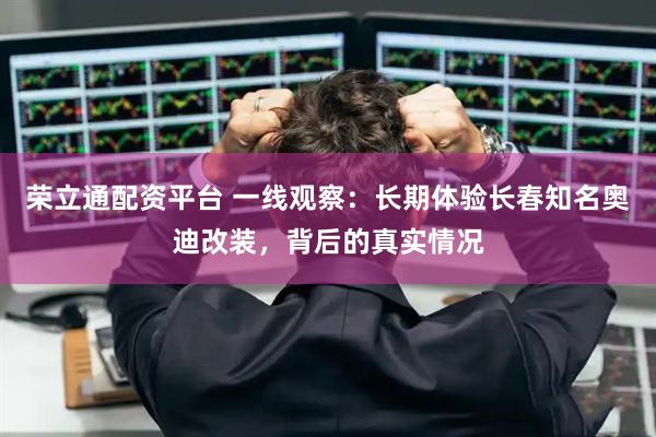 荣立通配资平台 一线观察：长期体验长春知名奥迪改装，背后的真实情况
