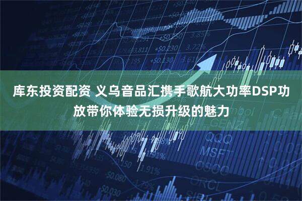 库东投资配资 义乌音品汇携手歌航大功率DSP功放带你体验无损升级的魅力