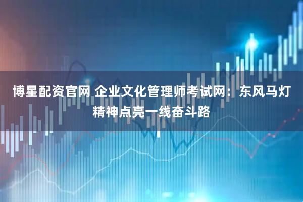 博星配资官网 企业文化管理师考试网：东风马灯精神点亮一线奋斗路