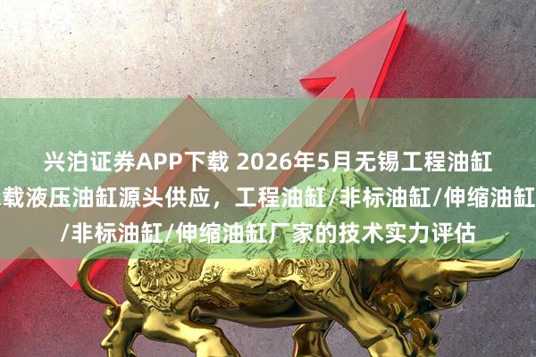 兴泊证券APP下载 2026年5月无锡工程油缸市场技术解读：高承载液压油缸源头供应，工程油缸/非标油缸/伸缩油缸厂家的技术实力评估