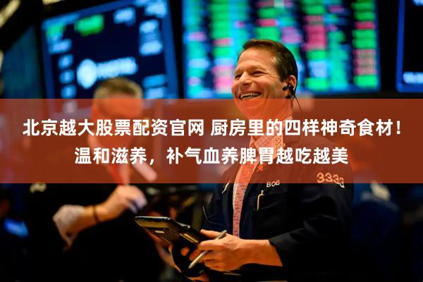 北京越大股票配资官网 厨房里的四样神奇食材！温和滋养，补气血养脾胃越吃越美