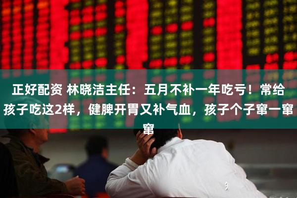 正好配资 林晓洁主任：五月不补一年吃亏！常给孩子吃这2样，健脾开胃又补气血，孩子个子窜一窜