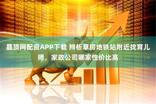 晶顶网配资APP下载 辨析草房地铁站附近找育儿师，家政公司哪家性价比高