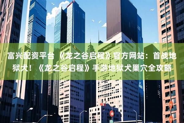 富兴配资平台 《龙之谷启程》官方网站：首战地狱犬！《龙之谷启程》手游地狱犬巢穴全攻略