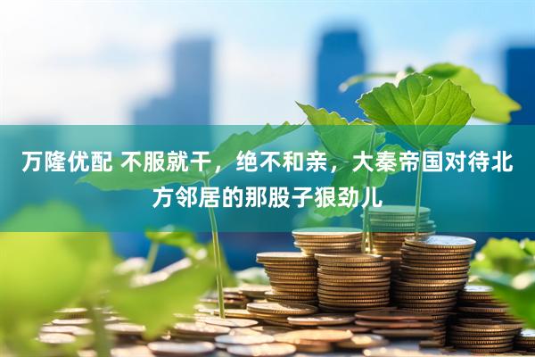 万隆优配 不服就干，绝不和亲，大秦帝国对待北方邻居的那股子狠劲儿