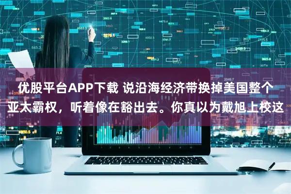 优股平台APP下载 说沿海经济带换掉美国整个亚太霸权，听着像在豁出去。你真以为戴旭上校这