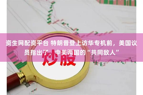资生网配资平台 特朗普登上访华专机前，美国议员指出了，中美两国的“共同敌人”