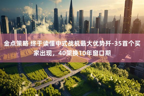 金点策略 终于读懂中式战机最大优势歼-35首个买家出现，40架换10年窗口期