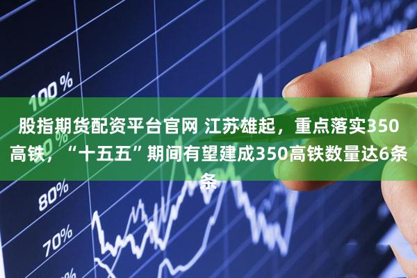 股指期货配资平台官网 江苏雄起，重点落实350高铁，“十五五”期间有望建成350高铁数量达6条
