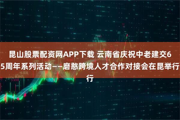 昆山股票配资网APP下载 云南省庆祝中老建交65周年系列活动——磨憨跨境人才合作对接会在昆举行