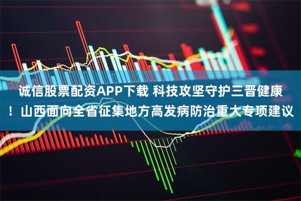诚信股票配资APP下载 科技攻坚守护三晋健康！山西面向全省征集地方高发病防治重大专项建议