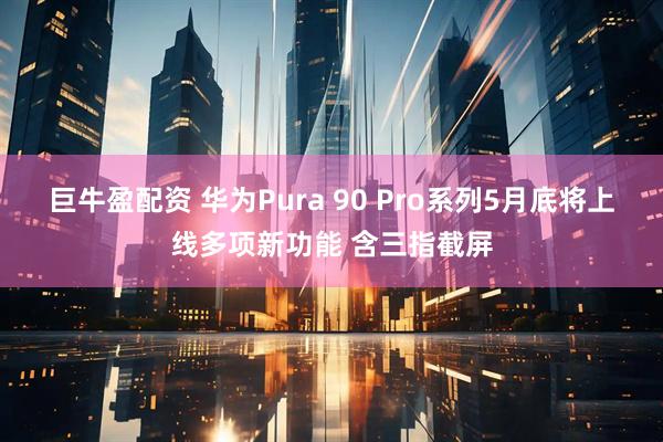 巨牛盈配资 华为Pura 90 Pro系列5月底将上线多项新功能 含三指截屏