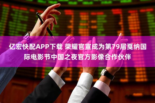 亿宏快配APP下载 荣耀官宣成为第79届戛纳国际电影节中国之夜官方影像合作伙伴