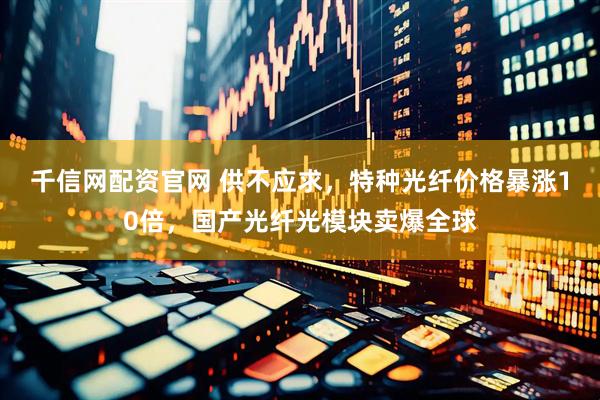 千信网配资官网 供不应求，特种光纤价格暴涨10倍，国产光纤光模块卖爆全球